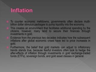  To counter economic meltdowns, governments often declare multi-
billion dollar stimulus packages to pump liquidity into the economy.
 This creates an environment that facilitates additional spending by the
citizens, however, many tend to secure their finances through
investments in gold.
 Evidence from the previous two decades indicates how the subsequent
inflations after global economic crises have led to price increases in
gold.
 Furthermore, the belief that gold markets can adjust to inflationary
trends stands true, because fearful investors often look to hedge the
after-effects of inflation through investments in gold exchange-traded
funds (ETFs), sovereign bonds, and gold asset classes in general.
 