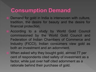 Demand for gold in India is interwoven with culture,
tradition, the desire for beauty and the desire for
financial protection.
 According to a study by World Gold Council
commissioned by the World Gold Council and
Federation of Indian Chambers of Commerce and
Industry (FICCI), Indian consumers view gold as
both an investment and an adornment.
 When asked why they bought gold, almost 77 per
cent of respondents cited safety of investment as a
factor, while just over half cited adornment as a
rationale behind their purchase of gold.
 