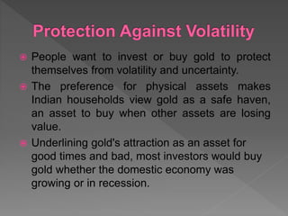  People want to invest or buy gold to protect
themselves from volatility and uncertainty.
 The preference for physical assets makes
Indian households view gold as a safe haven,
an asset to buy when other assets are losing
value.
 Underlining gold's attraction as an asset for
good times and bad, most investors would buy
gold whether the domestic economy was
growing or in recession.
 