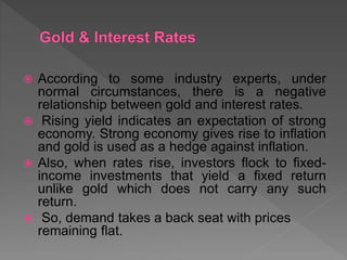  According to some industry experts, under
normal circumstances, there is a negative
relationship between gold and interest rates.
 Rising yield indicates an expectation of strong
economy. Strong economy gives rise to inflation
and gold is used as a hedge against inflation.
 Also, when rates rise, investors flock to fixed-
income investments that yield a fixed return
unlike gold which does not carry any such
return.
 So, demand takes a back seat with prices
remaining flat.
 