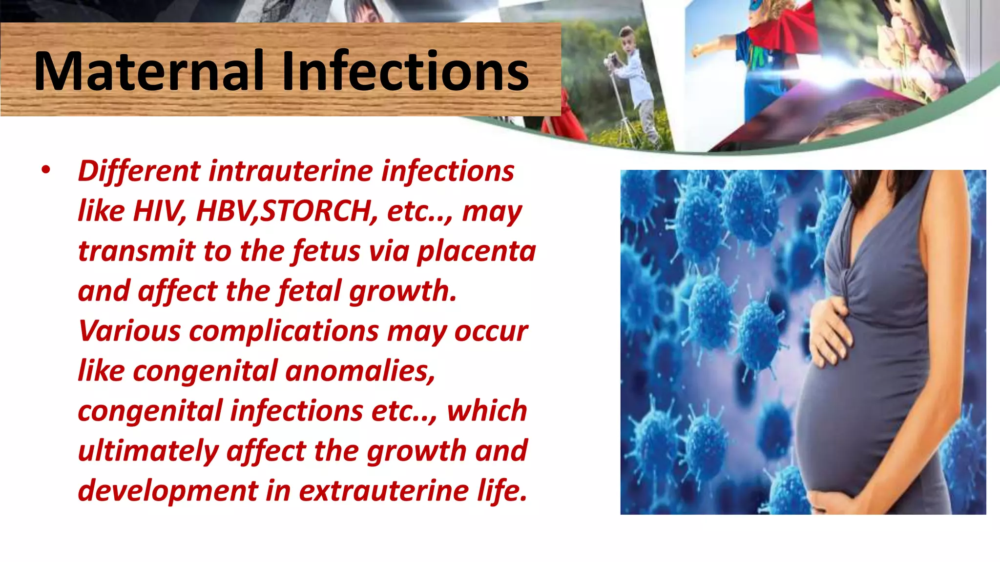 Maternal Infections
• Different intrauterine infections
like HIV, HBV,STORCH, etc.., may
transmit to the fetus via placenta
and affect the fetal growth.
Various complications may occur
like congenital anomalies,
congenital infections etc.., which
ultimately affect the growth and
development in extrauterine life.
 