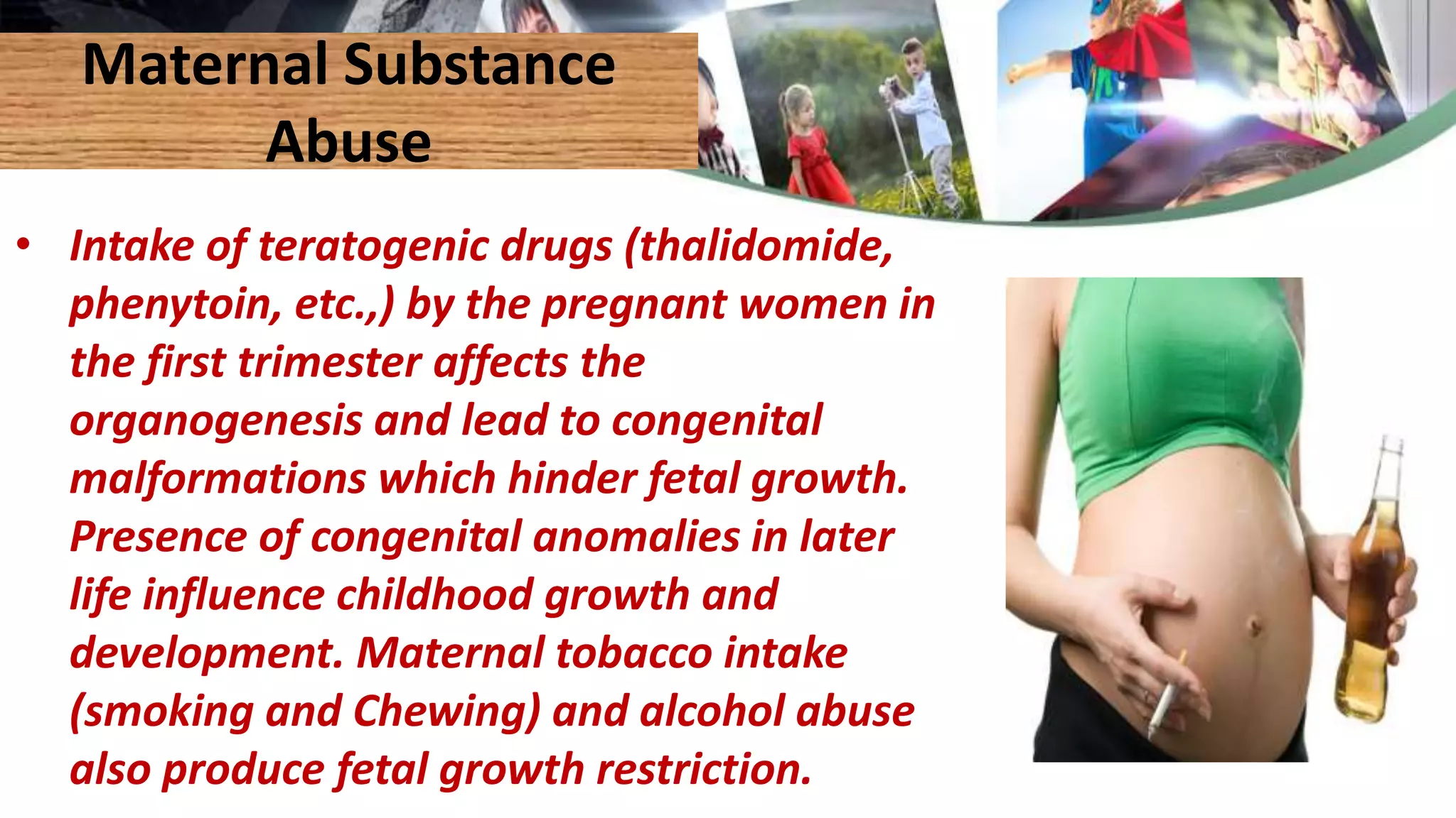 Maternal Substance
Abuse
• Intake of teratogenic drugs (thalidomide,
phenytoin, etc.,) by the pregnant women in
the first trimester affects the
organogenesis and lead to congenital
malformations which hinder fetal growth.
Presence of congenital anomalies in later
life influence childhood growth and
development. Maternal tobacco intake
(smoking and Chewing) and alcohol abuse
also produce fetal growth restriction.
 