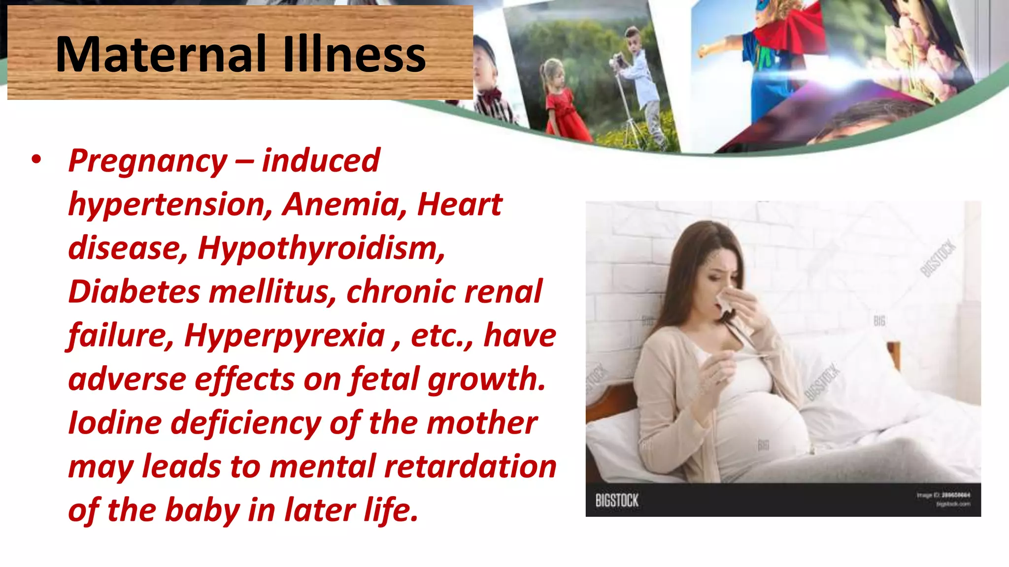 Maternal Illness
• Pregnancy – induced
hypertension, Anemia, Heart
disease, Hypothyroidism,
Diabetes mellitus, chronic renal
failure, Hyperpyrexia , etc., have
adverse effects on fetal growth.
Iodine deficiency of the mother
may leads to mental retardation
of the baby in later life.
 