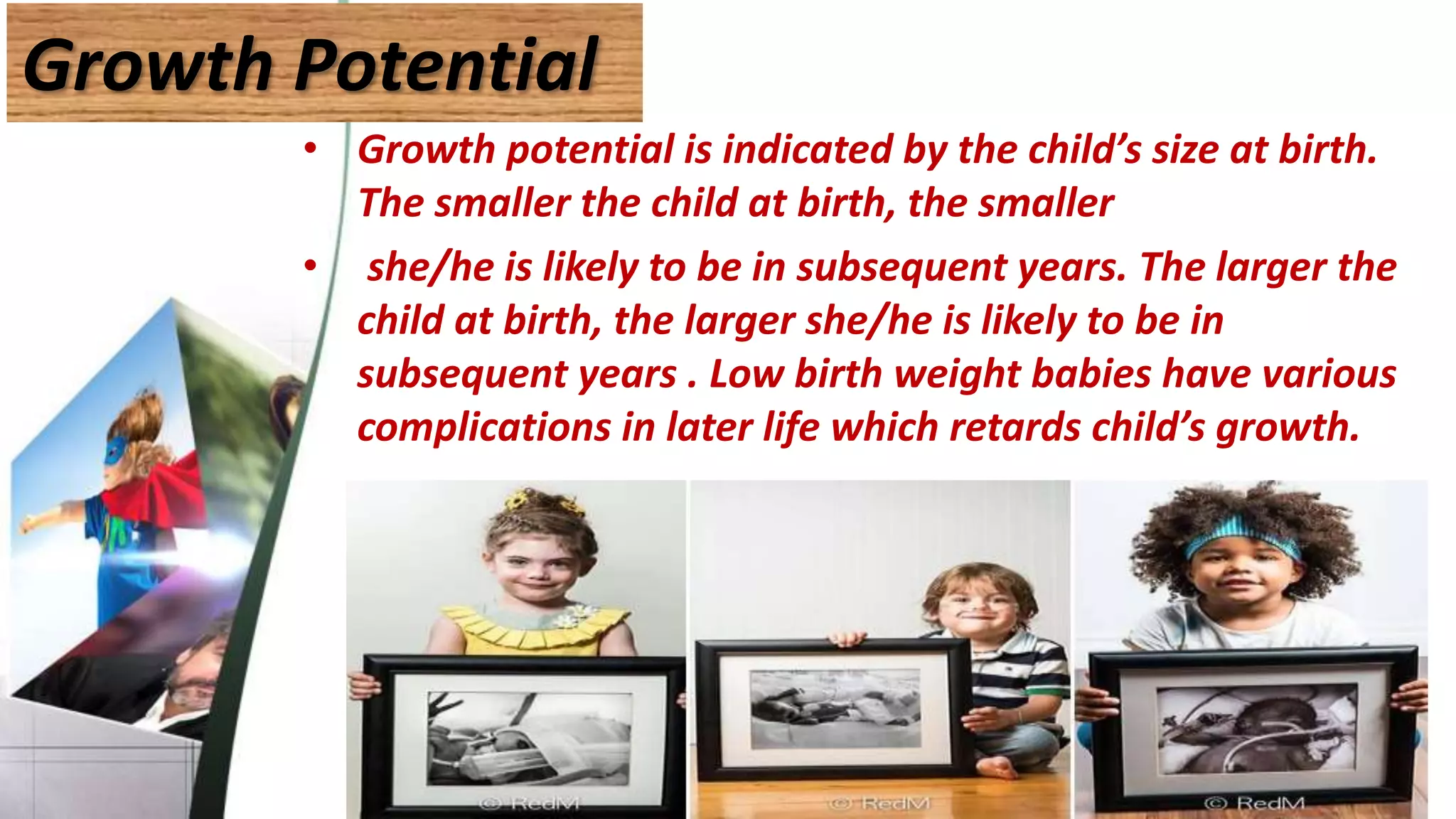 Growth Potential
• Growth potential is indicated by the child’s size at birth.
The smaller the child at birth, the smaller
• she/he is likely to be in subsequent years. The larger the
child at birth, the larger she/he is likely to be in
subsequent years . Low birth weight babies have various
complications in later life which retards child’s growth.
 