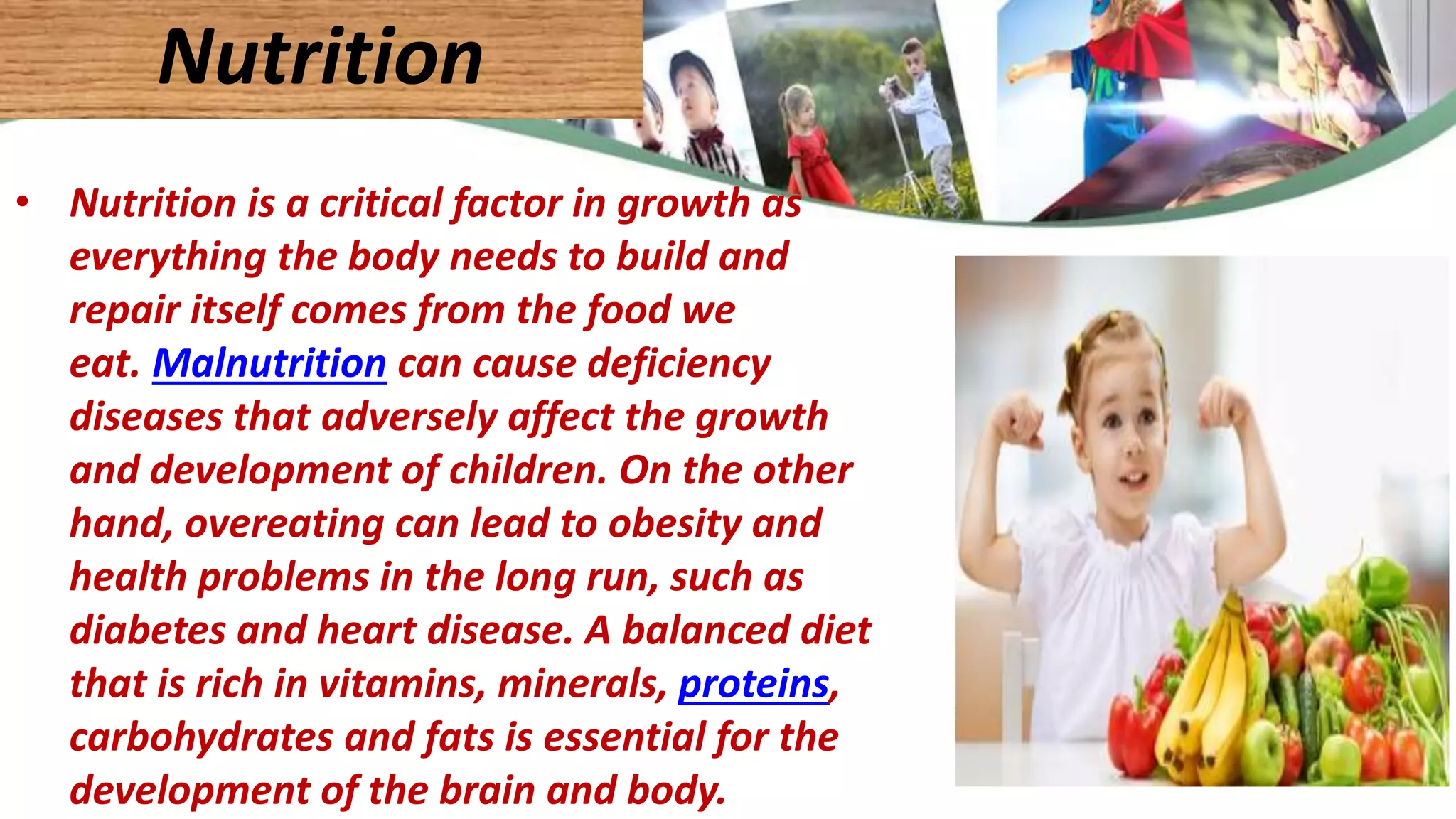 • Nutrition is a critical factor in growth as
everything the body needs to build and
repair itself comes from the food we
eat. Malnutrition can cause deficiency
diseases that adversely affect the growth
and development of children. On the other
hand, overeating can lead to obesity and
health problems in the long run, such as
diabetes and heart disease. A balanced diet
that is rich in vitamins, minerals, proteins,
carbohydrates and fats is essential for the
development of the brain and body.
Nutrition
 