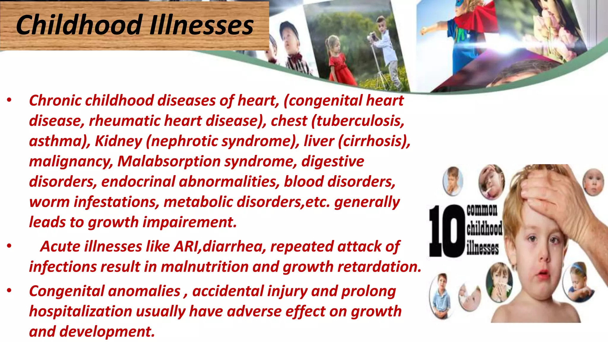 • Chronic childhood diseases of heart, (congenital heart
disease, rheumatic heart disease), chest (tuberculosis,
asthma), Kidney (nephrotic syndrome), liver (cirrhosis),
malignancy, Malabsorption syndrome, digestive
disorders, endocrinal abnormalities, blood disorders,
worm infestations, metabolic disorders,etc. generally
leads to growth impairement.
• Acute illnesses like ARI,diarrhea, repeated attack of
infections result in malnutrition and growth retardation.
• Congenital anomalies , accidental injury and prolong
hospitalization usually have adverse effect on growth
and development.
Childhood Illnesses
 
