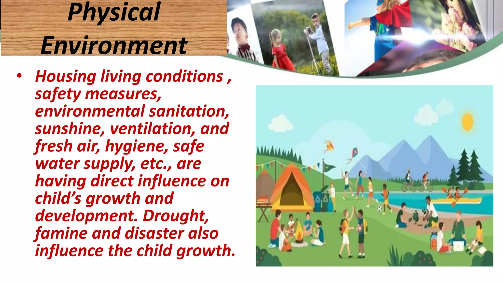 • Housing living conditions ,
safety measures,
environmental sanitation,
sunshine, ventilation, and
fresh air, hygiene, safe
water supply, etc., are
having direct influence on
child’s growth and
development. Drought,
famine and disaster also
influence the child growth.
Physical
Environment
 