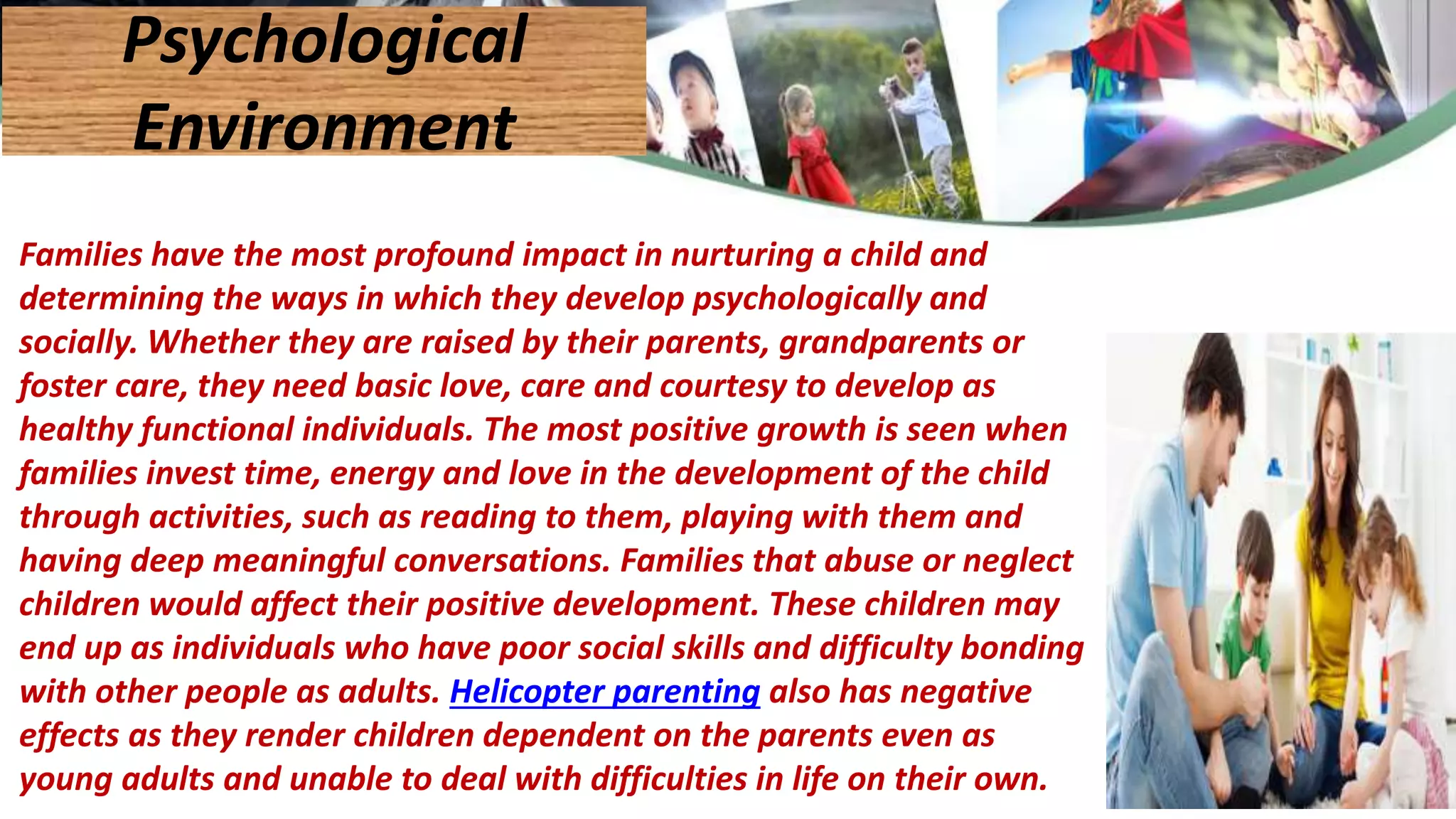Families have the most profound impact in nurturing a child and
determining the ways in which they develop psychologically and
socially. Whether they are raised by their parents, grandparents or
foster care, they need basic love, care and courtesy to develop as
healthy functional individuals. The most positive growth is seen when
families invest time, energy and love in the development of the child
through activities, such as reading to them, playing with them and
having deep meaningful conversations. Families that abuse or neglect
children would affect their positive development. These children may
end up as individuals who have poor social skills and difficulty bonding
with other people as adults. Helicopter parenting also has negative
effects as they render children dependent on the parents even as
young adults and unable to deal with difficulties in life on their own.
Psychological
Environment
 