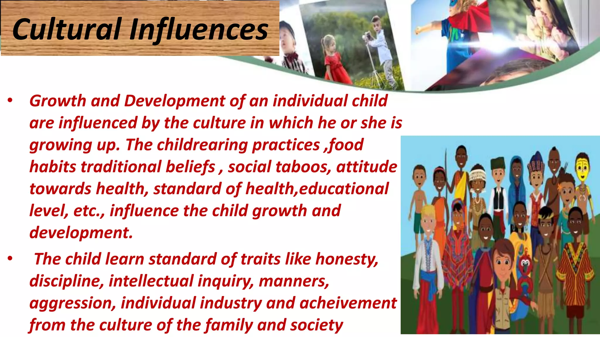 • Growth and Development of an individual child
are influenced by the culture in which he or she is
growing up. The childrearing practices ,food
habits traditional beliefs , social taboos, attitude
towards health, standard of health,educational
level, etc., influence the child growth and
development.
• The child learn standard of traits like honesty,
discipline, intellectual inquiry, manners,
aggression, individual industry and acheivement
from the culture of the family and society
Cultural Influences
 