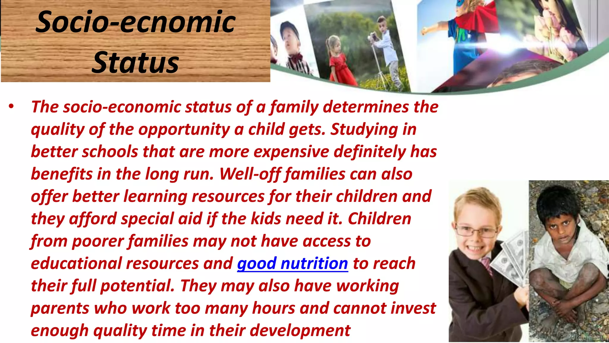 • The socio-economic status of a family determines the
quality of the opportunity a child gets. Studying in
better schools that are more expensive definitely has
benefits in the long run. Well-off families can also
offer better learning resources for their children and
they afford special aid if the kids need it. Children
from poorer families may not have access to
educational resources and good nutrition to reach
their full potential. They may also have working
parents who work too many hours and cannot invest
enough quality time in their development
Socio-ecnomic
Status
 
