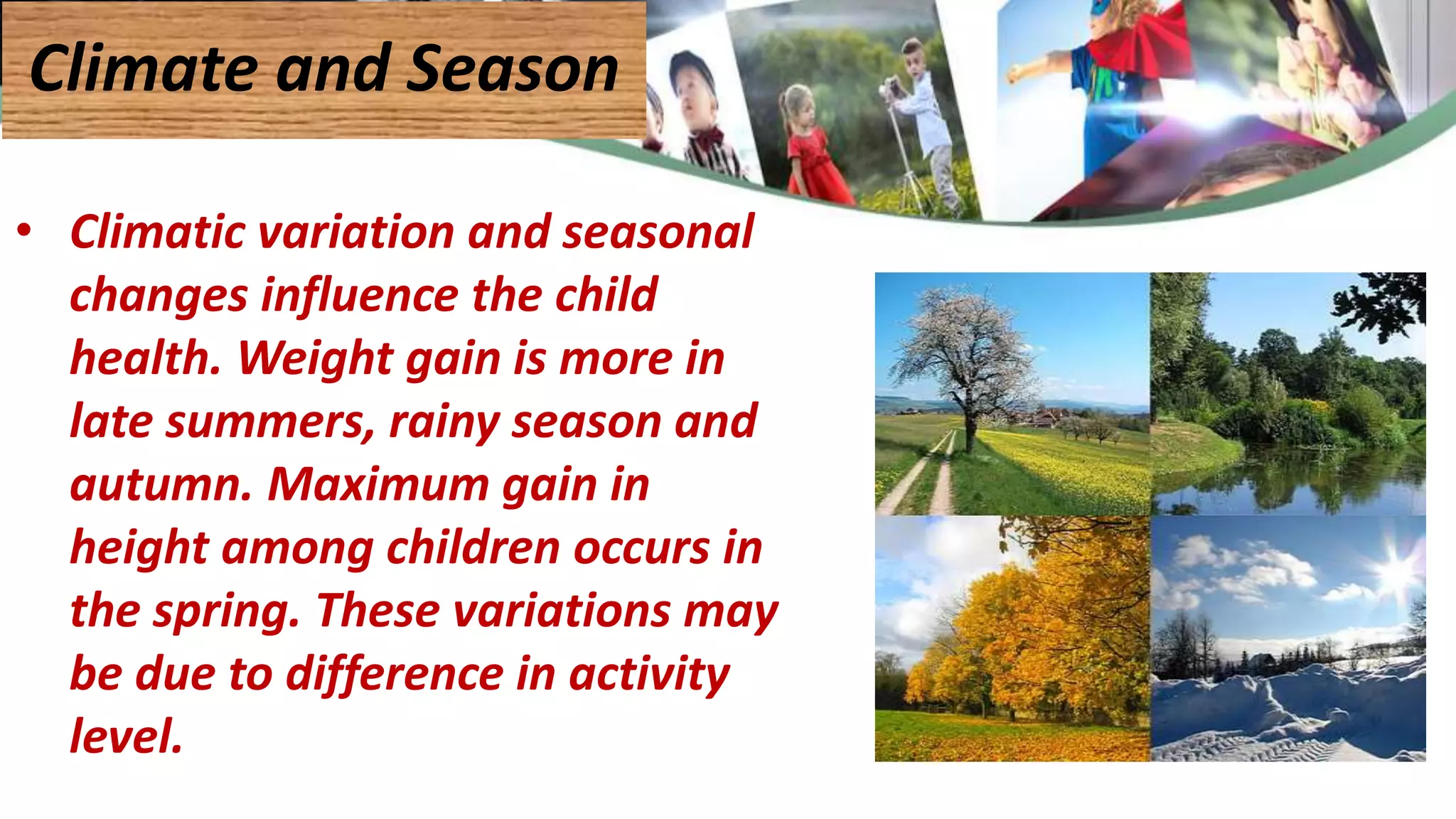• Climatic variation and seasonal
changes influence the child
health. Weight gain is more in
late summers, rainy season and
autumn. Maximum gain in
height among children occurs in
the spring. These variations may
be due to difference in activity
level.
Climate and Season
 