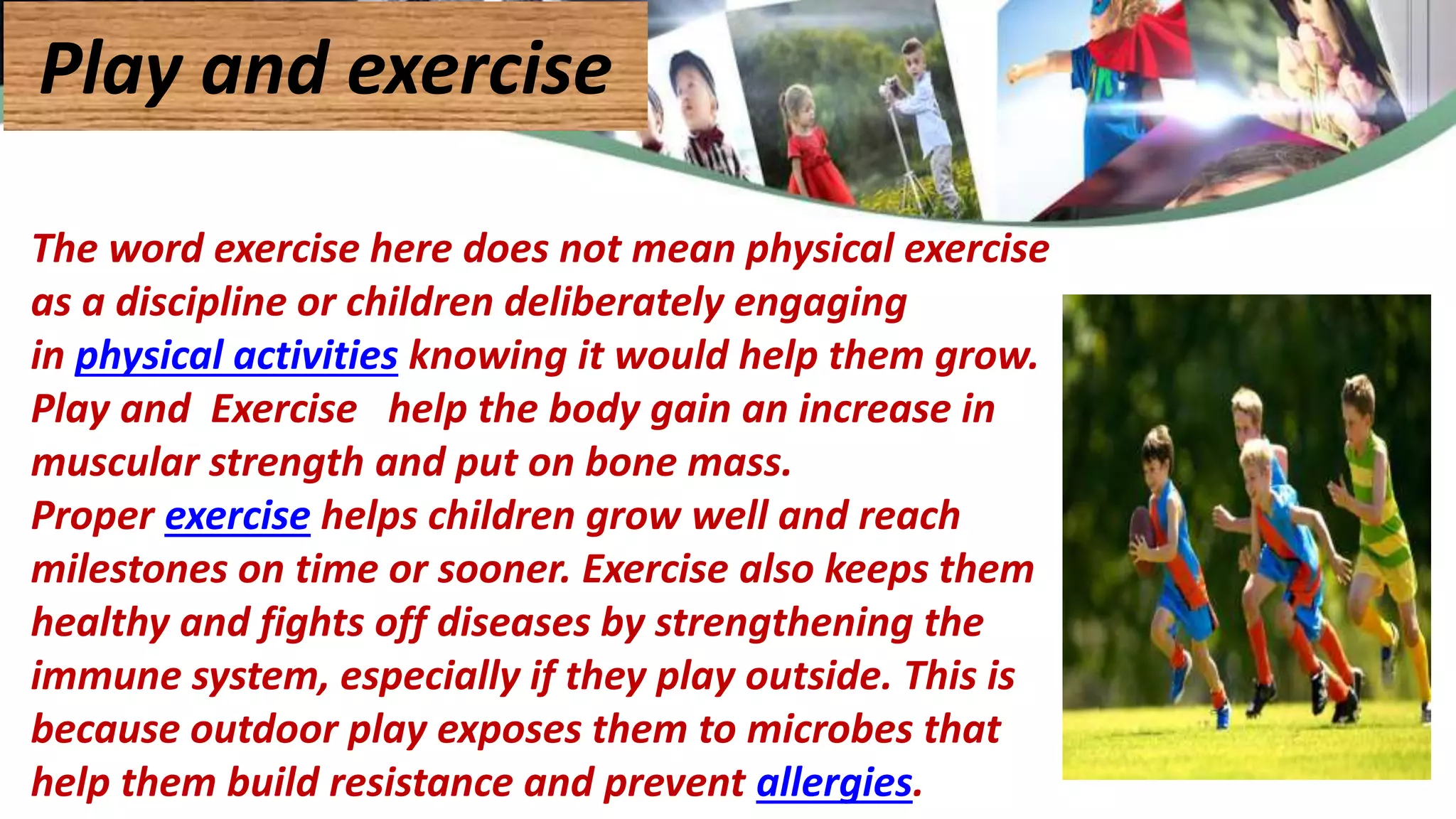 The word exercise here does not mean physical exercise
as a discipline or children deliberately engaging
in physical activities knowing it would help them grow.
Play and Exercise help the body gain an increase in
muscular strength and put on bone mass.
Proper exercise helps children grow well and reach
milestones on time or sooner. Exercise also keeps them
healthy and fights off diseases by strengthening the
immune system, especially if they play outside. This is
because outdoor play exposes them to microbes that
help them build resistance and prevent allergies.
Play and exercise
 