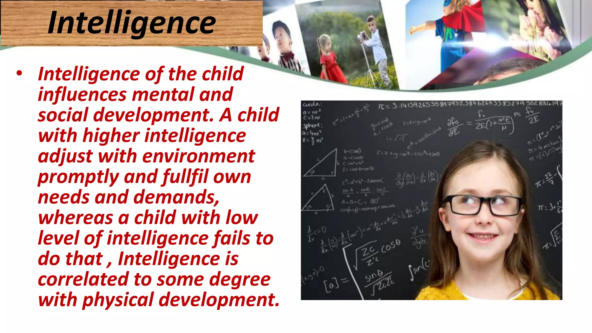 • Intelligence of the child
influences mental and
social development. A child
with higher intelligence
adjust with environment
promptly and fullfil own
needs and demands,
whereas a child with low
level of intelligence fails to
do that , Intelligence is
correlated to some degree
with physical development.
Intelligence
 