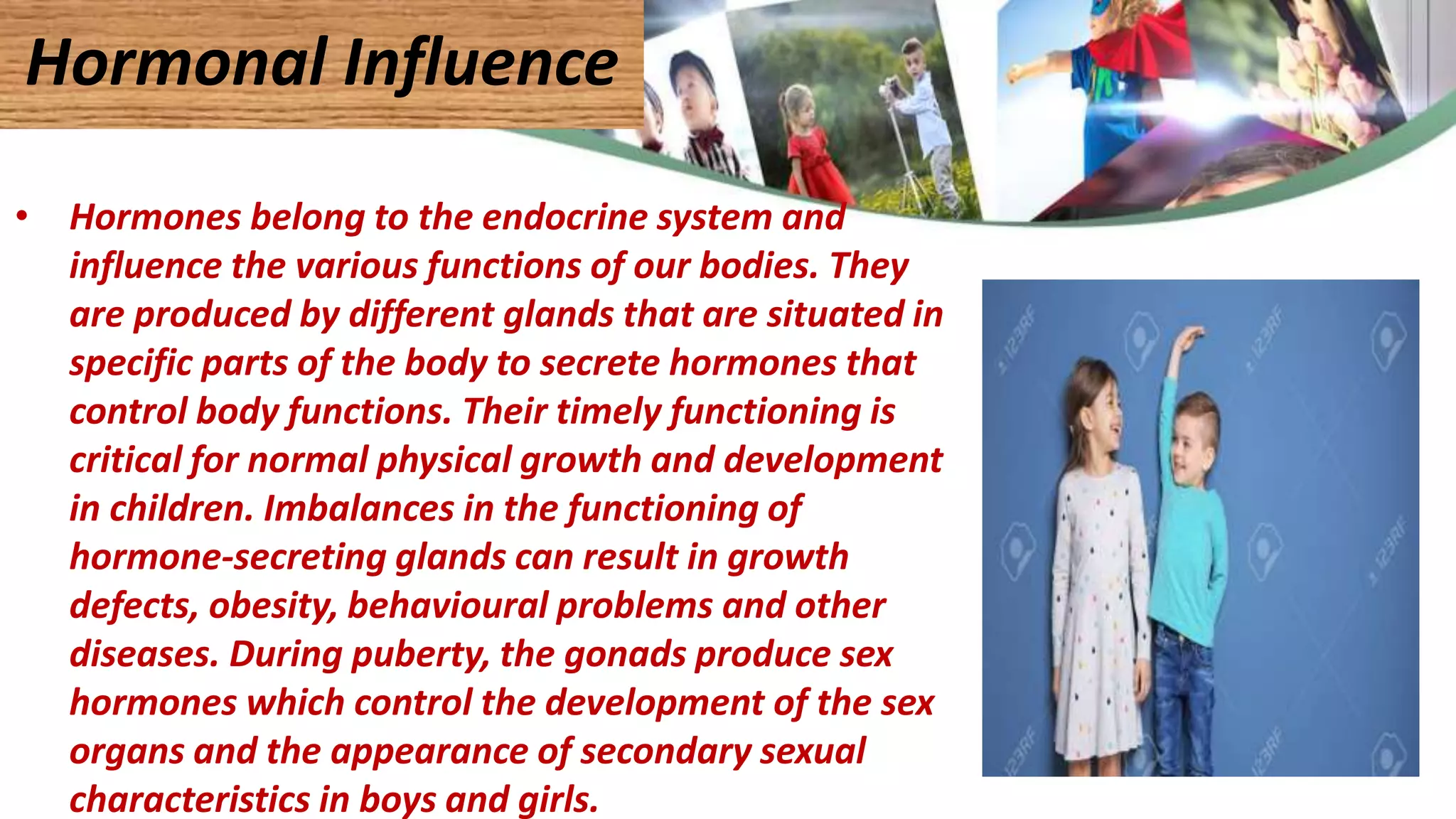 • Hormones belong to the endocrine system and
influence the various functions of our bodies. They
are produced by different glands that are situated in
specific parts of the body to secrete hormones that
control body functions. Their timely functioning is
critical for normal physical growth and development
in children. Imbalances in the functioning of
hormone-secreting glands can result in growth
defects, obesity, behavioural problems and other
diseases. During puberty, the gonads produce sex
hormones which control the development of the sex
organs and the appearance of secondary sexual
characteristics in boys and girls.
Hormonal Influence
 