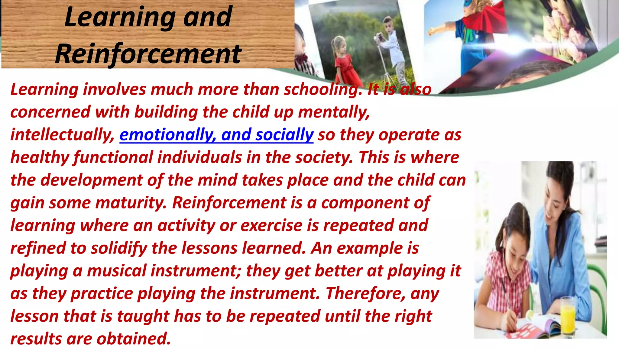 Learning involves much more than schooling. It is also
concerned with building the child up mentally,
intellectually, emotionally, and socially so they operate as
healthy functional individuals in the society. This is where
the development of the mind takes place and the child can
gain some maturity. Reinforcement is a component of
learning where an activity or exercise is repeated and
refined to solidify the lessons learned. An example is
playing a musical instrument; they get better at playing it
as they practice playing the instrument. Therefore, any
lesson that is taught has to be repeated until the right
results are obtained.
Learning and
Reinforcement
 