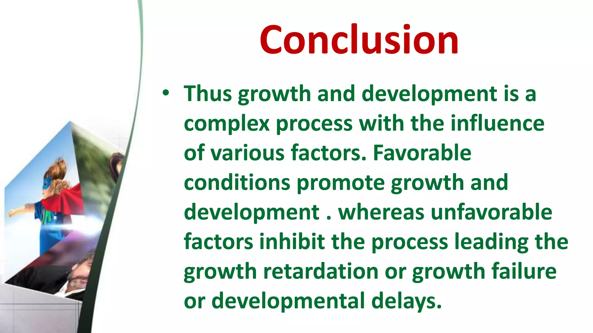 Conclusion
• Thus growth and development is a
complex process with the influence
of various factors. Favorable
conditions promote growth and
development . whereas unfavorable
factors inhibit the process leading the
growth retardation or growth failure
or developmental delays.
 