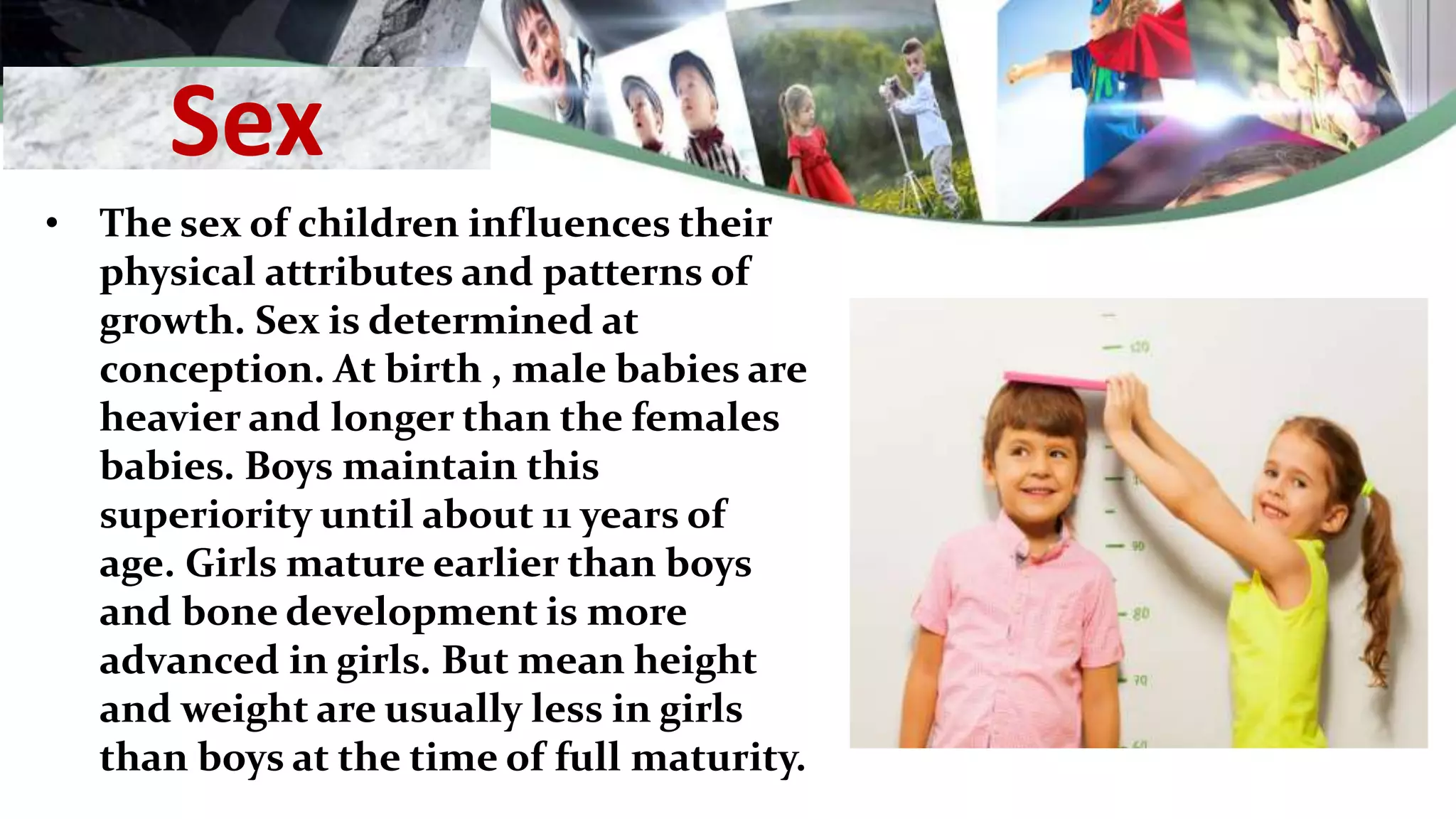 Sex
• The sex of children influences their
physical attributes and patterns of
growth. Sex is determined at
conception. At birth , male babies are
heavier and longer than the females
babies. Boys maintain this
superiority until about 11 years of
age. Girls mature earlier than boys
and bone development is more
advanced in girls. But mean height
and weight are usually less in girls
than boys at the time of full maturity.
 