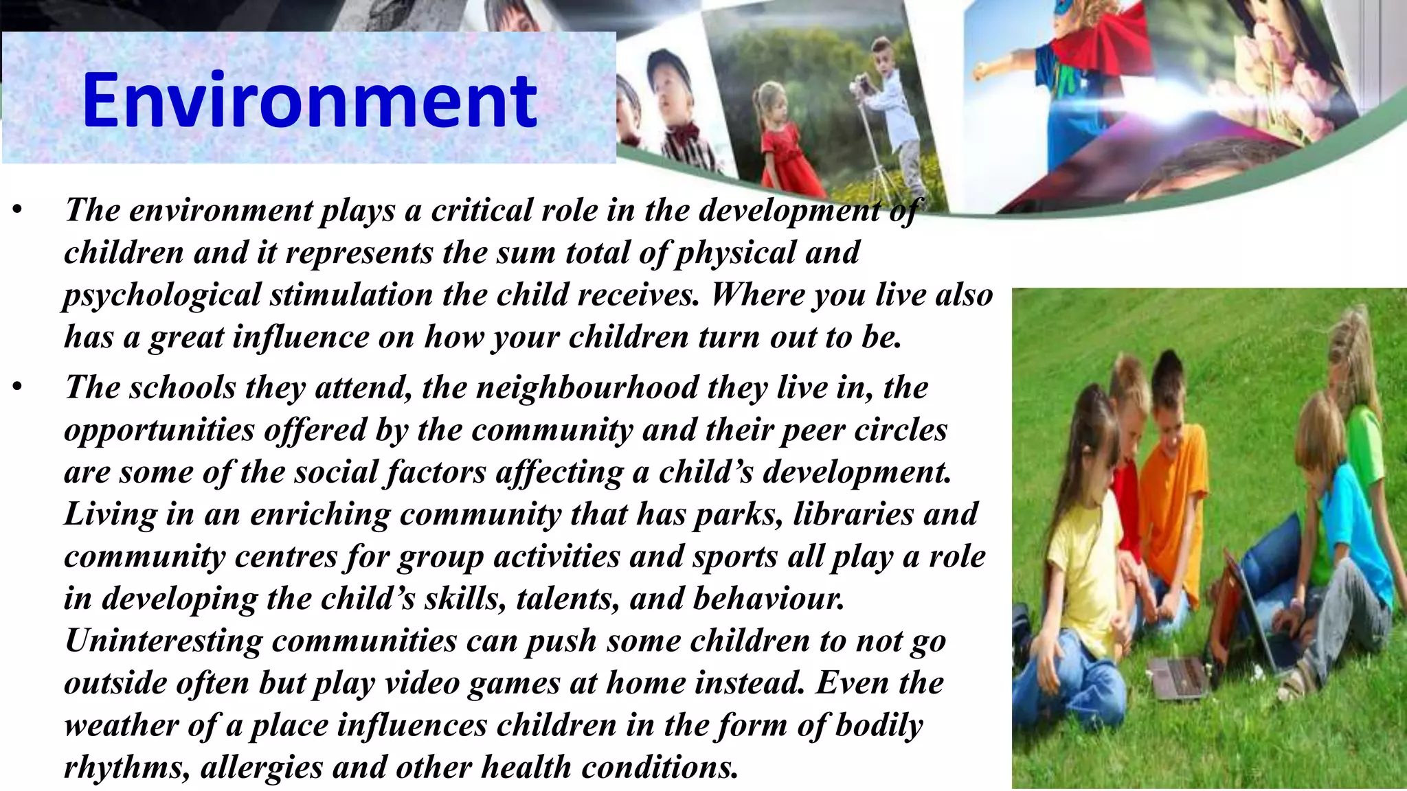 Environment
• The environment plays a critical role in the development of
children and it represents the sum total of physical and
psychological stimulation the child receives. Where you live also
has a great influence on how your children turn out to be.
• The schools they attend, the neighbourhood they live in, the
opportunities offered by the community and their peer circles
are some of the social factors affecting a child’s development.
Living in an enriching community that has parks, libraries and
community centres for group activities and sports all play a role
in developing the child’s skills, talents, and behaviour.
Uninteresting communities can push some children to not go
outside often but play video games at home instead. Even the
weather of a place influences children in the form of bodily
rhythms, allergies and other health conditions.
 