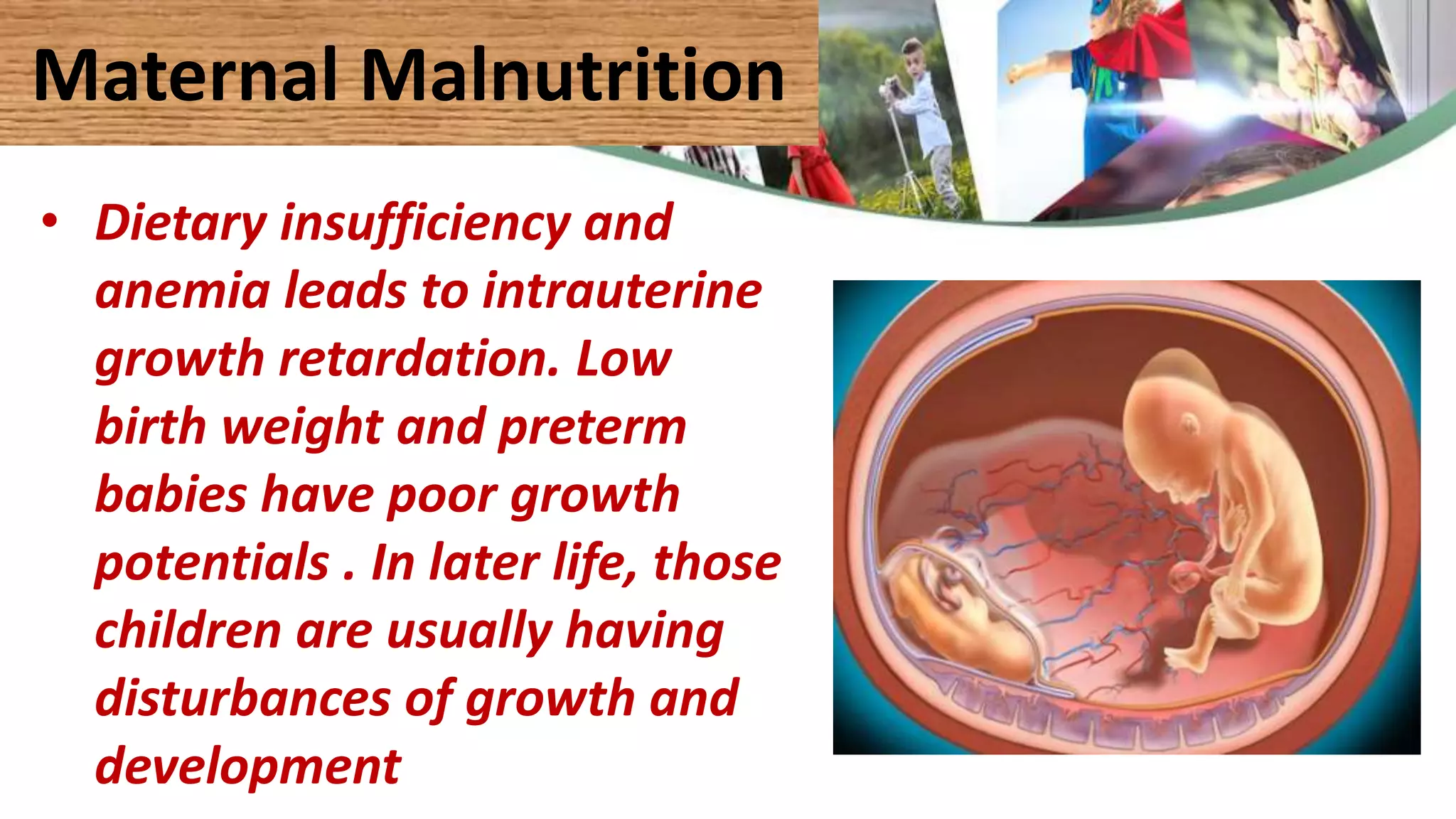 Maternal Malnutrition
• Dietary insufficiency and
anemia leads to intrauterine
growth retardation. Low
birth weight and preterm
babies have poor growth
potentials . In later life, those
children are usually having
disturbances of growth and
development
 