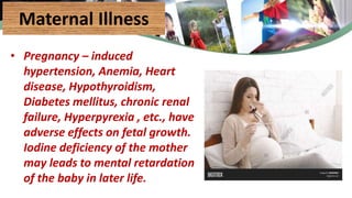 Maternal Illness
• Pregnancy – induced
hypertension, Anemia, Heart
disease, Hypothyroidism,
Diabetes mellitus, chronic renal
failure, Hyperpyrexia , etc., have
adverse effects on fetal growth.
Iodine deficiency of the mother
may leads to mental retardation
of the baby in later life.
 