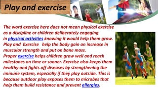 The word exercise here does not mean physical exercise
as a discipline or children deliberately engaging
in physical activities knowing it would help them grow.
Play and Exercise help the body gain an increase in
muscular strength and put on bone mass.
Proper exercise helps children grow well and reach
milestones on time or sooner. Exercise also keeps them
healthy and fights off diseases by strengthening the
immune system, especially if they play outside. This is
because outdoor play exposes them to microbes that
help them build resistance and prevent allergies.
Play and exercise
 