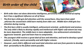 • Birth order does not alone determine intelligence, personality trait or method of coping
but it has a significant influence on all of these.
• The first born child gets full attention until the second born, they learn from adult
,whereas the second born child learn mainly from elder one . Middle born child gets less
attention during rearing
• The first born child is usually intelligent ,achievement oriented, perfectionist and anxious.
The only child is likely to develop rapidly and intellectual with higher self-esteem but may
be more dependent. The middle born is more adaptable , less achievement oriented,less
aggressive towards goal and learn how to compromise.
• The youngest child receives a great deal of love and attention, and tend to develop a good
natured , friendly, warm personality and with higher esteem.
• However ,each child is different and need total attention and care from parents to develop
their personality to the fullest extent possible.
Birth order of the child
 