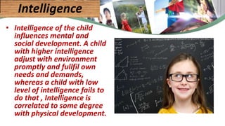 • Intelligence of the child
influences mental and
social development. A child
with higher intelligence
adjust with environment
promptly and fullfil own
needs and demands,
whereas a child with low
level of intelligence fails to
do that , Intelligence is
correlated to some degree
with physical development.
Intelligence
 