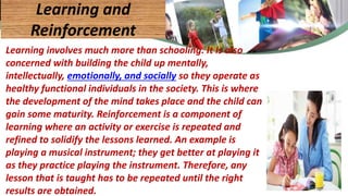 Learning involves much more than schooling. It is also
concerned with building the child up mentally,
intellectually, emotionally, and socially so they operate as
healthy functional individuals in the society. This is where
the development of the mind takes place and the child can
gain some maturity. Reinforcement is a component of
learning where an activity or exercise is repeated and
refined to solidify the lessons learned. An example is
playing a musical instrument; they get better at playing it
as they practice playing the instrument. Therefore, any
lesson that is taught has to be repeated until the right
results are obtained.
Learning and
Reinforcement
 