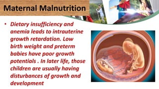 Maternal Malnutrition
• Dietary insufficiency and
anemia leads to intrauterine
growth retardation. Low
birth weight and preterm
babies have poor growth
potentials . In later life, those
children are usually having
disturbances of growth and
development
 