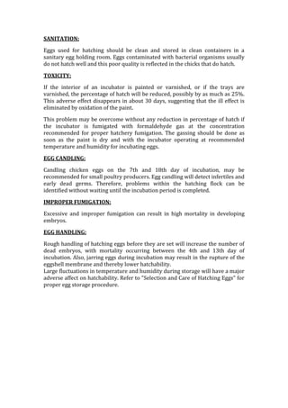 Turning of eggs.TEMPERATURE:<br />Hatching eggs may be warmed to a temperature of 25 to 30BC, prior to setting. The normal development of the embryo is dependent on the heat being held within a very narrow range in the incubator. In small still-air incubators, the temperature of the upper surface of the egg is higher than on the lower surface, while in large incubators, the air movement maintains the same temperature over the entire surface. For this reason, a still-air incubator must be operated at a higher temperature than a forced-draft incubator.<br />In small still-air incubators, a constant temperature of 39BC is considered satisfactory to produce good hatching results. The temperature may vary between 37.5 and 39.5BC without hurting the embryos as long as the temperature does not remain at either extreme. These readings should be taken with the bulb of the thermometer level with the upper surface of the eggs, but not in contact with the eggshell. A standing thermometer will give a more reliable reading than a hanging thermometer and the thermometer must be accurate. The temperature may rise one degree at hatching time without causing any reduction in hatch percentage.<br />In large incubators, the temperature, humidity, and speed of air movement are very closely dependent on each other, and since air speed varies in different incubators, it is impossible to state an exact operating temperature for all large machines, but generally it is around 37.5BC for a setter and 37BC for a Hatcher. Follow the manufacturer's instructions closely with regard to temperature and ensure that instructions are for the model in use. High temperatures even for a very short period of time during any part of the incubation period will cause more harm than low temperatures.<br />HUMIDITY:<br />The amount of moisture in an incubator may be referred to as \"
relative humidity\"
, which is a percentage of the moisture in the air at any given temperature. During the incubation or setting period, eggs should lose 11 to 12% of their weight (another 3 to 4% in the hatcher, after day 18), due mainly to a loss of moisture. The amount of moisture (humidity) in the incubator controls the rate of evaporation from the egg. The evaporation rate is also related to temperature, air speed, shell thickness, and size of eggs; the smaller the eggs, the greater percentage of moisture loss. Too great a moisture loss from the egg in the early stage of incubation will cause the embryo to adhere to the shell, causing death. Insufficient evaporation may cause death from lack of oxygen because of a small air cell, since just prior to pipping the shell, the embryo pips into the air cell and starts to breath air. The best guides to the correct amount of humidity in an incubator is the weight loss and the size and enlargement of the air cell during incubation, or the position at which the chick pips the shell. The degree of enlargement of the air cell should be determined by candling several eggs and estimating the average evaporation.<br />VENTILATION:<br />The free movement of oxygen, carbon dioxide and water vapor through the pores of the shell is important, since the developing embryo must be able to take in a constant supply of oxygen and release carbon dioxide and moisture. Oxygen content of 21% (present in air at sea level) and carbon dioxide content not exceeding 0.5% in the air are considered optimum for good hatching results. Room temperature, room humidity, the number of eggs set, the period of incubation, and the air movement in the incubator all influences ventilation requirements. Ventilation problems are not the same in small incubators as they are in large incubators, where a large number of eggs are set in a very small space.<br />During the early part of the incubation period, ventilation in small incubators may be held to a minimum. However, during the hatching period additional ventilation must be supplied to reduce the carbon dioxide in the incubator. It is advisable not to increased ventilation until half of the hatch has been completed, since ventilating too soon will reduce the humidity. In large incubators, the manufacturer's directions should be followed, however, ventilating recommendations may not be applicable to every locality and every room condition<br />If ventilation is used to control temperature or humidity in the incubator, the control of the same factors in the incubator room are important. At a room temperature below 18 C, ventilating an incubator will reduce both temperature and humidity. In a room with high humidity, (tropical countries) the primary concern is to maintain the correct temperature.<br />POSITION AND TURNING OF EGGS:<br />In small incubators, the eggs are maintained in a horizontal position during the entire incubation period. In large incubators eggs should be placed in a vertical position, large end up, during the hatching period. In small incubators, the eggs are moved when turned, while in large incubators they remain in a stationary position on the incubator tray and the egg tray is turned through an angle of not less than 90 in opposite directions with each turning. The objective is the same in both types of incubators; namely, to prevent the embryo from sticking to the shell membranes. Turning also ensures a complete contact of the embryonic membranes with the food material in the egg, especially in early stages of incubation.<br />In small incubators, the eggs should be turned at least four times daily. It is advisable to leave some space on the tray to allow for moving the eggs forward a 1/2 turn on one turn and back a 1/2 turn on the next, thus making sure that all the eggs move. Eggs should not be turned in a complete circle, as this has a tendency to rupture the allantois sac with resultant embryonic mortality. Wash hands carefully before turning eggs to avoid bacterial contamination of the shell. In large incubators, the trays are usually turned hourly with all the egg trays moving at one time. For good hatchability, eggs should be turned to a position at least 45 from vertical, and then reversed in the opposite direction to a similar position. In the most recent models of incubators, eggs are turned through an arc of 150 and in a few models they are turned as far as 180 . The introduction of these newer methods of turning eggs has been an important aspect in improving hatchability. Eggs should not be turned in either large or small incubators during the hatching period. The greatest benefit from turning eggs is during the first week in incubation.<br />OTHER FACTORS AFFECTING HATCHING OF EGGS:<br />EGG SELECTION:<br />Poor quality hatching eggs do not hatch as well as eggs of good quality. The term \"
quality\"
 refers to the condition outside the shell, the condition of the shell itself and that of the contents. Eggs with inferior characteristics, as discussed in \"
Selection and Care of Hatching Eggs,\"
 should not be set.<br />SANITATION:<br />Eggs used for hatching should be clean and stored in clean containers in a sanitary egg holding room. Eggs contaminated with bacterial organisms usually do not hatch well and this poor quality is reflected in the chicks that do hatch.<br />TOXICITY:<br />If the interior of an incubator is painted or varnished, or if the trays are varnished, the percentage of hatch will be reduced, possibly by as much as 25%. This adverse effect disappears in about 30 days, suggesting that the ill effect is eliminated by oxidation of the paint.<br />This problem may be overcome without any reduction in percentage of hatch if the incubator is fumigated with formaldehyde gas at the concentration recommended for proper hatchery fumigation. The gassing should be done as soon as the paint is dry and with the incubator operating at recommended temperature and humidity for incubating eggs.<br />EGG CANDLING:<br />Candling chicken eggs on the 7th and 18th day of incubation, may be recommended for small poultry producers. Egg candling will detect infertiles and early dead germs. Therefore, problems within the hatching flock can be identified without waiting until the incubation period is completed.<br />IMPROPER FUMIGATION:<br />Excessive and improper fumigation can result in high mortality in developing embryos.<br />EGG HANDLING:<br />Rough handling of hatching eggs before they are set will increase the number of dead embryos, with mortality occurring between the 4th and 13th day of incubation. Also, jarring eggs during incubation may result in the rupture of the eggshell membrane and thereby lower hatchability.<br />Large fluctuations in temperature and humidity during storage will have a    major adverse affect on hatchability. Refer to \"
Selection and Care of Hatching Eggs\"
 for proper egg storage procedure.<br />