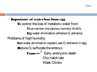 Cont..
 Importance of waterloss from egg
To control thelossof metabolic water from
Must maintain thehatchery humidity 50-60%
Egg water elimination enhanceO2 entrance
Problemsof high humidity
Lesswater elimination causesLessO2 entrancein egg
ReduceO2 suffocatetheembryo
Cause— Early embryonic death
Chic hatch late
Week Chicks
 