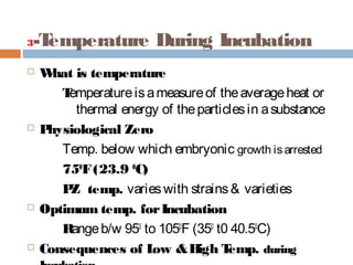 3-Temperature During Incubation
 What is temperature
Temperatureisameasureof theaverageheat or
thermal energy of theparticlesin asubstance
 Physiological Zero
Temp. below which embryonic growth isarrested
750
F(23.9 0
C)
PZ temp. varieswith strains& varieties
 Optimum temp. forIncubation
Rangeb/w 950
to 1050
F (350
t0 40.50
C)
 Consequences of Low &High Temp. during
 