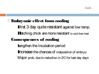 Conti…
 Embryonic effect from cooling
First 3 day quiteresistant against low temp.
Hatching chick aremoreresistant to cold than heat
Consequences of cooling
Lengthen theincubation period
Increasethechancesof malposition of embryo
Major prob. dueto reduction in 20
C for last day days
 