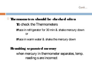 Conti…
 Thermometers should be checked often
To check theThermometers
Placein refrigerator for 30 min & shakemercury down
or
Placein warm water & shakethemercury down
Reuniting separated mercury
when mercury in thermometer separates, temp.
reading sareincorrect
 