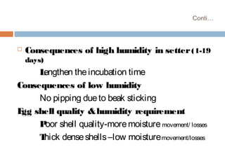Conti…
 Consequences of high humidity in setter(1-19
days)
Lengthen theincubation time
Consequences of low humidity
No pipping dueto beak sticking
Egg shell quality &humidity requirement
Poor shell quality-moremoisture movement/ losses
Thick denseshells–low moisturemovement/losses
 
