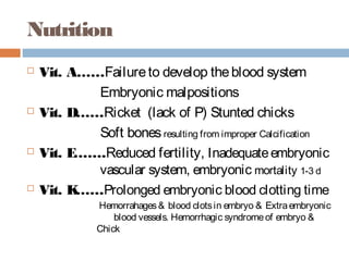 Nutrition
 Vit. A……Failureto develop theblood system
Embryonic malpositions
 Vit. D……Ricket (lack of P) Stunted chicks
Soft bonesresulting from improper Calcification
 Vit. E…….Reduced fertility, Inadequateembryonic
vascular system, embryonic mortality 1-3 d
 Vit. K……Prolonged embryonic blood clotting time
Hemorrahages& blood clotsin embryo & Extraembryonic
blood vessels. Hemorrhagic syndromeof embryo &
Chick
 