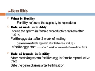 1-Fertility
 What is Fertility
Fertility refersto thecapacity to reproduce
 Role of male in fertility
Inducethesperm in femalereproductivesystem after
mating
Fertileeggsstart after 2 week of mating
(In somecasesfertileeggsstart after 24 hoursof mating )
Infertileeggsstart --- after 1 week of removal of malefrom flock
 Role of female in fertility
After receiving sperm fertilizeegg in femalereproductive
tract
Safethegerm plasmaafter fertilization
 