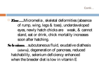 Contii…
 Zinc….Micromelia, skeletal deformities(absence
of rump, wing, legs& toes), underdeveloped
eyes, newly hatch chicksare weak, & cannot
stand, eat or drink, chick mortality increases
soon after hatching.
Selenium…subcutaneousfluid, exudativediathesis
(edema), degeneration of pancreas, reduced
hatchability, selenium deficiency enhanced
when thebreeder diet islow in vitamin E
 