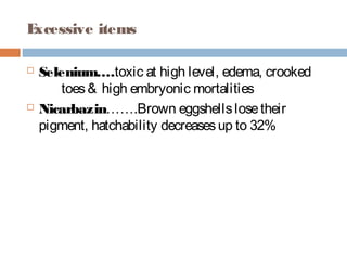 Excessive items
 Selenium….toxic at high level, edema, crooked
toes& high embryonic mortalities
 Nicarbazin…….Brown eggshellslosetheir
pigment, hatchability decreasesup to 32%
 