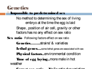 Genetics
 Impossible to predetremined sex
No method to determining thesex of living
embryo at thetimetheegg islaid
Shape, position of air cell, gravity or other
factorshasno any effect on sex ratio
Sex ratio Following factorseffect on sex ratio
Genetics……..strains' & varieties
Lethal genes…somelethal genesareassociated with sex
Physical factors..environmental condition
Time of egg laying..moremalein hot
weather
 