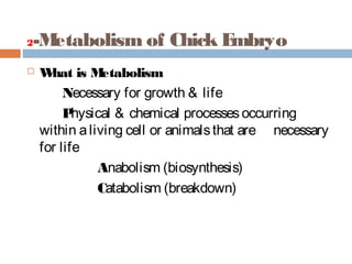 2-Metabolism of Chick Embryo
 What is Metabolism
Necessary for growth & life
Physical & chemical processesoccurring
within aliving cell or animalsthat are necessary
for life
Anabolism (biosynthesis)
Catabolism (breakdown)
 