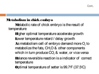 Cont..
Metabolism in chick embryo
Metabolic rateof chick embryo istheresult of
temperature
Higher optimal temperatureaccelerategrowth
Lower temperatureretard / delay growth
Asmetabolism cell of embryo demand moreO2 to
metabolizethefats, CH2O & other components
which in turn produceCO2 & water, or viceversa
Balancereversiblereaction isaindicator of correct
temperature
Optimal temperatureof setter is99.7o
F (37.5o
C)
 