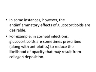 • In some instances, however, the
antiinflammatory effects of glucocorticoids are
desirable.
• For example, in corneal infections,
glucocorticoids are sometimes prescribed
(along with antibiotics) to reduce the
likelihood of opacity that may result from
collagen deposition.
 