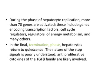 • During the phase of hepatocyte replication, more
than 70 genes are activated; these include genes
encoding transcription factors, cell cycle
regulators, regulators of energy metabolism, and
many others.
• In the final, termination, phase, hepatocytes
return to quiescence. The nature of the stop
signals is poorly understood; anti proliferative
cytokines of the TGFβ family are likely involved.
 