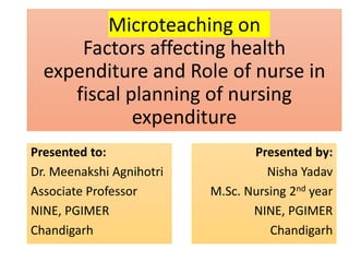 Microteaching on
Factors affecting health
expenditure and Role of nurse in
fiscal planning of nursing
expenditure
Presented by:
Nisha Yadav
M.Sc. Nursing 2nd year
NINE, PGIMER
Chandigarh
Presented to:
Dr. Meenakshi Agnihotri
Associate Professor
NINE, PGIMER
Chandigarh
 