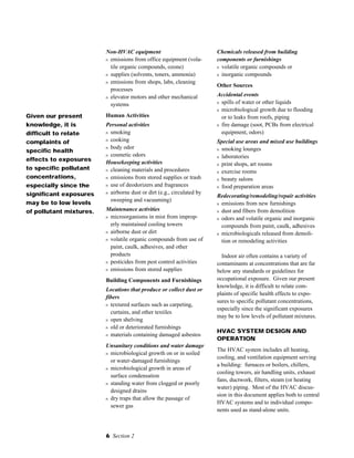 6 Section 2
Non-HVAC equipment
s emissions from office equipment (vola-
tile organic compounds, ozone)
s supplies (solvents, toners, ammonia)
s emissions from shops, labs, cleaning
processes
s elevator motors and other mechanical
systems
Human Activities
Personal activities
s smoking
s cooking
s body odor
s cosmetic odors
Housekeeping activities
s cleaning materials and procedures
s emissions from stored supplies or trash
s use of deodorizers and fragrances
s airborne dust or dirt (e.g., circulated by
sweeping and vacuuming)
Maintenance activities
s microorganisms in mist from improp-
erly maintained cooling towers
s airborne dust or dirt
s volatile organic compounds from use of
paint, caulk, adhesives, and other
products
s pesticides from pest control activities
s emissions from stored supplies
Building Components and Furnishings
Locations that produce or collect dust or
fibers
s textured surfaces such as carpeting,
curtains, and other textiles
s open shelving
s old or deteriorated furnishings
s materials containing damaged asbestos
Unsanitary conditions and water damage
s microbiological growth on or in soiled
or water-damaged furnishings
s microbiological growth in areas of
surface condensation
s standing water from clogged or poorly
designed drains
s dry traps that allow the passage of
sewer gas
Given our present
knowledge, it is
difficult to relate
complaints of
specific health
effects to exposures
to specific pollutant
concentrations,
especially since the
significant exposures
may be to low levels
of pollutant mixtures.
Chemicals released from building
components or furnishings
s volatile organic compounds or
s inorganic compounds
Other Sources
Accidental events
s spills of water or other liquids
s microbiological growth due to flooding
or to leaks from roofs, piping
s fire damage (soot, PCBs from electrical
equipment, odors)
Special use areas and mixed use buildings
s smoking lounges
s laboratories
s print shops, art rooms
s exercise rooms
s beauty salons
s food preparation areas
Redecorating/remodeling/repair activities
s emissions from new furnishings
s dust and fibers from demolition
s odors and volatile organic and inorganic
compounds from paint, caulk, adhesives
s microbiologicals released from demoli-
tion or remodeling activities
Indoor air often contains a variety of
contaminants at concentrations that are far
below any standards or guidelines for
occupational exposure. Given our present
knowledge, it is difficult to relate com-
plaints of specific health effects to expo-
sures to specific pollutant concentrations,
especially since the significant exposures
may be to low levels of pollutant mixtures.
HVAC SYSTEM DESIGN AND
OPERATION
The HVAC system includes all heating,
cooling, and ventilation equipment serving
a building: furnaces or boilers, chillers,
cooling towers, air handling units, exhaust
fans, ductwork, filters, steam (or heating
water) piping. Most of the HVAC discus-
sion in this document applies both to central
HVAC systems and to individual compo-
nents used as stand-alone units.
 