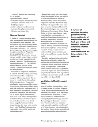 Factors Affecting Indoor Air Quality 7
A properly designed and functioning
HVAC system:
s provides thermal comfort
s distributes adequate amounts of outdoor
air to meet ventilation needs of all
building occupants
s isolates and removes odors and con-
taminants through pressure control,
filtration, and exhaust fans
Thermal Comfort
A number of variables interact to deter-
mine whether people are comfortable with
the temperature of the indoor air. The
activity level, age, and physiology of each
person affect the thermal comfort require-
ments of that individual. The American
Society of Heating, Refrigerating, and Air-
Conditioning Engineers (ASHRAE)
Standard 55-1981 describes the tempera-
ture and humidity ranges that are comfort-
able for most people engaged in largely
sedentary activities. That information is
summarized on page 57. The ASHRAE
standard assumes “normal” indoor
clothing. Added layers of clothing reduce
the rate of heat loss.
Uniformity of temperature is important
to comfort. When the heating and cooling
needs of rooms within a single zone
change at different rates, rooms that are
served by a single thermostat may be at
different temperatures. Temperature
stratification is a common problem caused
by convection, the tendency of light, warm
air to rise and heavier, cooler air to sink. If
air is not properly mixed by the ventilation
system, the temperature near the ceiling
can be several degrees warmer than at
floor level. Even if air is properly mixed,
uninsulated floors over unheated spaces
can create discomfort in some climate
zones. Large fluctuations of indoor
temperature can also occur when controls
have a wide “dead band” (a temperature
range within which neither heating nor
cooling takes place).
A number of
variables, including
personal activity
levels, uniformity of
temperature, radiant
heat gain or loss, and
humidity, interact to
determine whether
people are
comfortable with the
temperature of the
indoor air.
Radiant heat transfer may cause people
located near very hot or very cold surfaces
to be uncomfortable even though the
thermostat setting and the measured air
temperature are within the comfort range.
Buildings with large window areas some-
times have acute problems of discomfort
due to radiant heat gains and losses, with
the locations of complaints shifting during
the day as the sun angle changes. Large
vertical surfaces can also produce a
significant flow of naturally-convecting air,
producing complaints of draftiness.
Adding insulation to walls helps to
moderate the temperature of interior wall
surfaces. Closing curtains reduces heating
from direct sunlight and isolates building
occupants from exposure to window
surfaces (which, lacking insulation, are
likely to be much hotter or colder than the
walls).
Humidity is a factor in thermal comfort.
Raising relative humidity reduces the
ability to lose heat through perspiration and
evaporation, so that the effect is similar to
raising the temperature. Humidity ex-
tremes can also create other IAQ problems.
Excessively high or low relative humidities
can produce discomfort, while high relative
humidities can promote the growth of mold
and mildew (see Appendix C).
Ventilation to Meet Occupant
Needs
Most air handling units distribute a blend
of outdoor air and recirculated indoor air.
HVAC designs may also include units that
introduce 100% outdoor air or that simply
transfer air within the building. Uncon-
trolled quantities of outdoor air enter
buildings by infiltration through windows,
doors, and gaps in the exterior construc-
tion. Thermal comfort and ventilation
needs are met by supplying “conditioned”
air (a blend of outdoor and recirculated air
that has been filtered, heated or cooled, and
sometimes humidified or dehumidified).
 