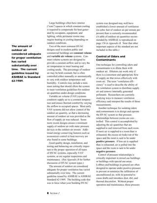 8 Section 2
Large buildings often have interior
(“core”) spaces in which constant cooling
is required to compensate for heat gener-
ated by occupants, equipment, and
lighting, while perimeter rooms may
require heating or cooling depending on
outdoor conditions.
Two of the most common HVAC
designs used in modern public and
commercial buildings are constant volume
and variable air volume systems. Con-
stant volume systems are designed to
provide a constant airflow and to vary the
air temperature to meet heating and
cooling needs. The percentage of outdoor
air may be held constant, but is often
controlled either manually or automatically
to vary with outdoor temperature and
humidity. Controls may include a mini-
mum setting that should allow the system
to meet ventilation guidelines for outdoor
air quantities under design conditions.
Variable air volume (VAV) systems
condition supply air to a constant tempera-
ture and ensure thermal comfort by varying
the airflow to occupied spaces. Most early
VAV systems did not allow control of the
outdoor air quantity, so that a decreasing
amount of outdoor air was provided as the
flow of supply air was reduced. Some
more recent designs ensure a minimum
supply of outdoor air with static pressure
devices in the outdoor air stream. Addi-
tional energy-conserving features such as
economizer control or heat recovery are
also found in some buildings.
Good quality design, installation, and
testing and balancing are critically impor-
tant to the proper operation of all types
of HVAC systems, especially VAV
systems, as are regular inspections and
maintenance. (See Appendix B for further
discussion of HVAC system types.)
The amount of outdoor air considered
adequate for proper ventilation has varied
substantially over time. The current
guideline issued by ASHRAE is ASHRAE
Standard 62-1989. The building code that
was in force when your building HVAC
system was designed may well have
established a lower amount of ventilation
(in cubic feet of outdoor air per minute per
person) than is currently recommended.
(A table of outdoor air quantities recom-
mended by ASHRAE is reproduced on
page 136 in Appendix B. Note that other
important aspects of the standard are not
included in this table.)
Control of Odors and
Contaminants
One technique for controlling odors and
contaminants is to dilute them with
outdoor air. Dilution can work only if
there is a consistent and appropriate flow
of supply air that mixes effectively with
room air. The term “ventilation effi-
ciency” is used to describe the ability of
the ventilation system to distribute supply
air and remove internally generated
pollutants. Researchers are currently
studying ways to measure ventilation
efficiency and interpret the results of those
measurements.
Another technique for isolating odors
and contaminants is to design and operate
the HVAC system so that pressure
relationships between rooms are con-
trolled. This control is accomplished by
adjusting the air quantities that are
supplied to and removed from each room.
If more air is supplied to a room than is
exhausted, the excess air leaks out of the
space and the room is said to be under
positive pressure. If less air is supplied
than is exhausted, air is pulled into the
space and the room is said to be under
negative pressure.
Control of pressure relationships is
critically important in mixed use buildings
or buildings with special use areas.
Lobbies and buildings in general are often
designed to operate under positive pressure
to prevent or minimize the infiltration of
unconditioned air, with its potential to
cause drafts and introduce dust, dirt, and
thermal discomfort. Without proper
operation and maintenance, these pressure
The amount of
outdoor air
considered adequate
for proper ventilation
has varied
substantially over
time. The current
guideline issued by
ASHRAE is Standard
62-1989.
 