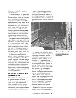 Factors Affecting Indoor Air Quality 9
Chases, crawlspaces, and
other hidden spaces can be
both sources and pathways
for pollutants.
differences are not likely to remain as
originally designed.
A third technique is to use local exhaust
systems (sometimes known as dedicated
exhaust ventilation systems) to isolate and
remove contaminants by maintaining
negative pressure in the area around the
contaminant source. Local exhaust can be
linked to the operation of a particular piece
of equipment (such as a kitchen range) or
used to treat an entire room (such as a
smoking lounge or custodial closet). Air
should be exhausted to the outdoors, not
recirculated, from locations which produce
significant odors and high concentrations
of contaminants (such as copy rooms,
bathrooms, kitchens, and beauty salons).
Spaces where local exhaust is used must
be provided with make-up air and the local
exhaust must function in coordination with
the rest of the ventilation system. Under
some circumstances, it may be acceptable
to transfer conditioned air from relatively
clean parts of a building to comparatively
dirty areas and use it as make-up air for a
local exhaust system. Such a transfer can
achieve significant energy savings.
Air cleaning and filtration devices
designed to control contaminants are found
as components of HVAC systems (for
example, filter boxes in ductwork) and can
also be installed as independent units. The
effectiveness of air cleaning depends upon
proper equipment selection, installation,
operation, and maintenance. Caution
should be used in evaluating the many new
technological developments in the field of
air cleaning and filtration.
POLLUTANT PATHWAYS AND
DRIVING FORCES
Airflow patterns in buildings result from
the combined action of mechanical
ventilation systems, human activity, and
natural forces. Pressure differentials
created by these forces move airborne
contaminants from areas of relatively
higher pressure to areas of relatively lower
pressure through any available openings.
The HVAC system is generally the
predominant pathway and driving force for
air movement in buildings. However, all
of a building’s components (walls, ceilings,
floors, penetrations, HVAC equipment, and
occupants) interact to affect the distribution
of contaminants.
For example, as air moves from supply
registers or diffusers to return air grilles, it
is diverted or obstructed by partitions,
walls, and furnishings, and redirected by
openings that provide pathways for air
movement. On a localized basis, the
movement of people has a major impact on
the movement of pollutants. Some of the
pathways change as doors and windows
open and close. It is useful to think of the
entire building — the rooms and the
connections (e.g., chases, corridors,
stairways, elevator shafts) between them —
as part of the air distribution system.
Natural forces exert an important
influence on air movement between zones
and between the building’s interior and
exterior. Both the stack effect and wind
can overpower a building’s mechanical
system and disrupt air circulation and
ventilation, especially if the building
envelope is leaky.
Stack effect is the pressure driven flow
produced by convection (the tendency of
 