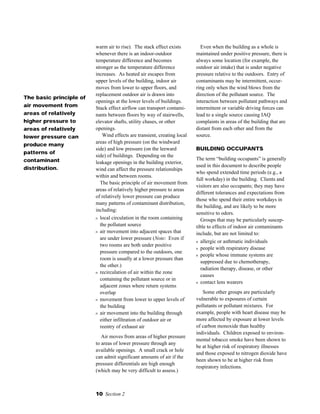 10 Section 2
warm air to rise). The stack effect exists
whenever there is an indoor-outdoor
temperature difference and becomes
stronger as the temperature difference
increases. As heated air escapes from
upper levels of the building, indoor air
moves from lower to upper floors, and
replacement outdoor air is drawn into
openings at the lower levels of buildings.
Stack effect airflow can transport contami-
nants between floors by way of stairwells,
elevator shafts, utility chases, or other
openings.
Wind effects are transient, creating local
areas of high pressure (on the windward
side) and low pressure (on the leeward
side) of buildings. Depending on the
leakage openings in the building exterior,
wind can affect the pressure relationships
within and between rooms.
The basic principle of air movement from
areas of relatively higher pressure to areas
of relatively lower pressure can produce
many patterns of contaminant distribution,
including:
s local circulation in the room containing
the pollutant source
s air movement into adjacent spaces that
are under lower pressure (Note: Even if
two rooms are both under positive
pressure compared to the outdoors, one
room is usually at a lower pressure than
the other.)
s recirculation of air within the zone
containing the pollutant source or in
adjacent zones where return systems
overlap
s movement from lower to upper levels of
the building
s air movement into the building through
either infiltration of outdoor air or
reentry of exhaust air
Air moves from areas of higher pressure
to areas of lower pressure through any
available openings. A small crack or hole
can admit significant amounts of air if the
pressure differentials are high enough
(which may be very difficult to assess.)
Even when the building as a whole is
maintained under positive pressure, there is
always some location (for example, the
outdoor air intake) that is under negative
pressure relative to the outdoors. Entry of
contaminants may be intermittent, occur-
ring only when the wind blows from the
direction of the pollutant source. The
interaction between pollutant pathways and
intermittent or variable driving forces can
lead to a single source causing IAQ
complaints in areas of the building that are
distant from each other and from the
source.
BUILDING OCCUPANTS
The term “building occupants” is generally
used in this document to describe people
who spend extended time periods (e.g., a
full workday) in the building. Clients and
visitors are also occupants; they may have
different tolerances and expectations from
those who spend their entire workdays in
the building, and are likely to be more
sensitive to odors.
Groups that may be particularly suscep-
tible to effects of indoor air contaminants
include, but are not limited to:
s allergic or asthmatic individuals
s people with respiratory disease
s people whose immune systems are
suppressed due to chemotherapy,
radiation therapy, disease, or other
causes
s contact lens wearers
Some other groups are particularly
vulnerable to exposures of certain
pollutants or pollutant mixtures. For
example, people with heart disease may be
more affected by exposure at lower levels
of carbon monoxide than healthy
individuals. Children exposed to environ-
mental tobacco smoke have been shown to
be at higher risk of respiratory illnesses
and those exposed to nitrogen dioxide have
been shown to be at higher risk from
respiratory infections.
The basic principle of
air movement from
areas of relatively
higher pressure to
areas of relatively
lower pressure can
produce many
patterns of
contaminant
distribution.
 